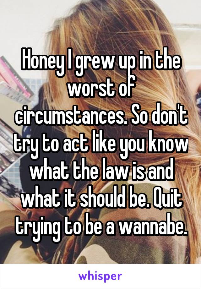 Honey I grew up in the worst of circumstances. So don't try to act like you know what the law is and what it should be. Quit trying to be a wannabe.