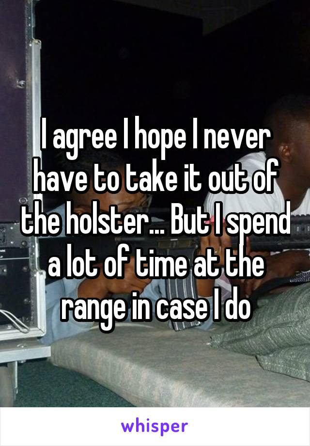 I agree I hope I never have to take it out of the holster... But I spend a lot of time at the range in case I do