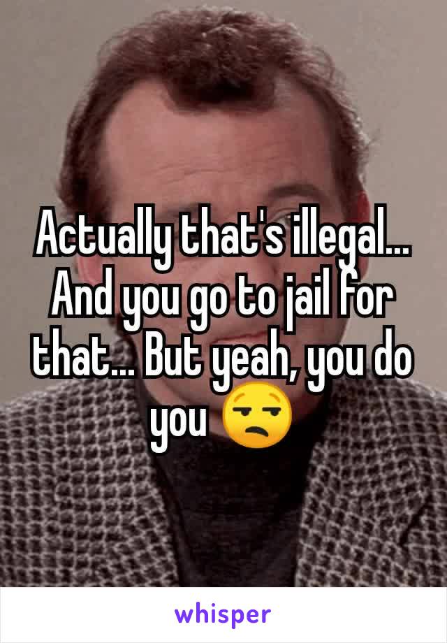 Actually that's illegal... And you go to jail for that... But yeah, you do you 😒