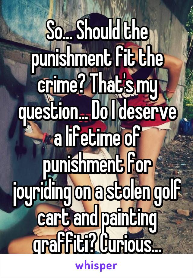 So... Should the punishment fit the crime? That's my question... Do I deserve a lifetime of punishment for joyriding on a stolen golf cart and painting graffiti? Curious...