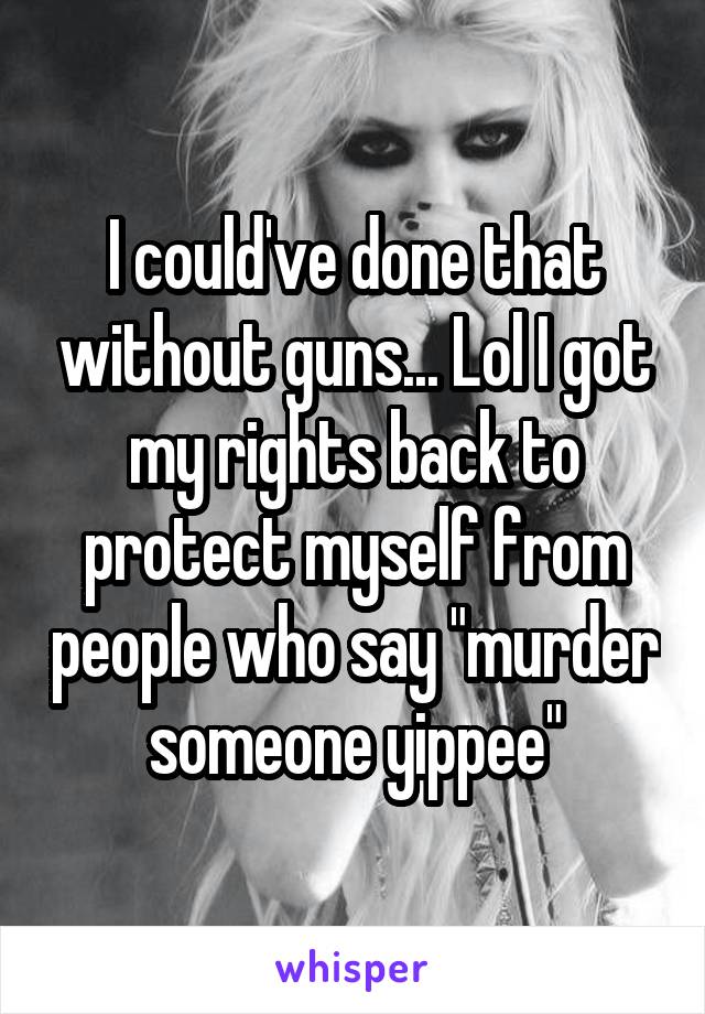 I could've done that without guns... Lol I got my rights back to protect myself from people who say "murder someone yippee"