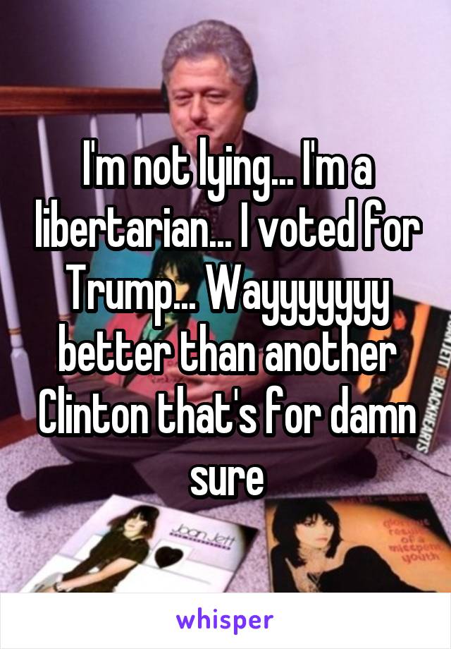 I'm not lying... I'm a libertarian... I voted for Trump... Wayyyyyyy better than another Clinton that's for damn sure