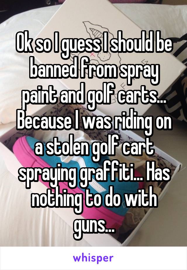 Ok so I guess I should be banned from spray paint and golf carts... Because I was riding on a stolen golf cart spraying graffiti... Has nothing to do with guns...