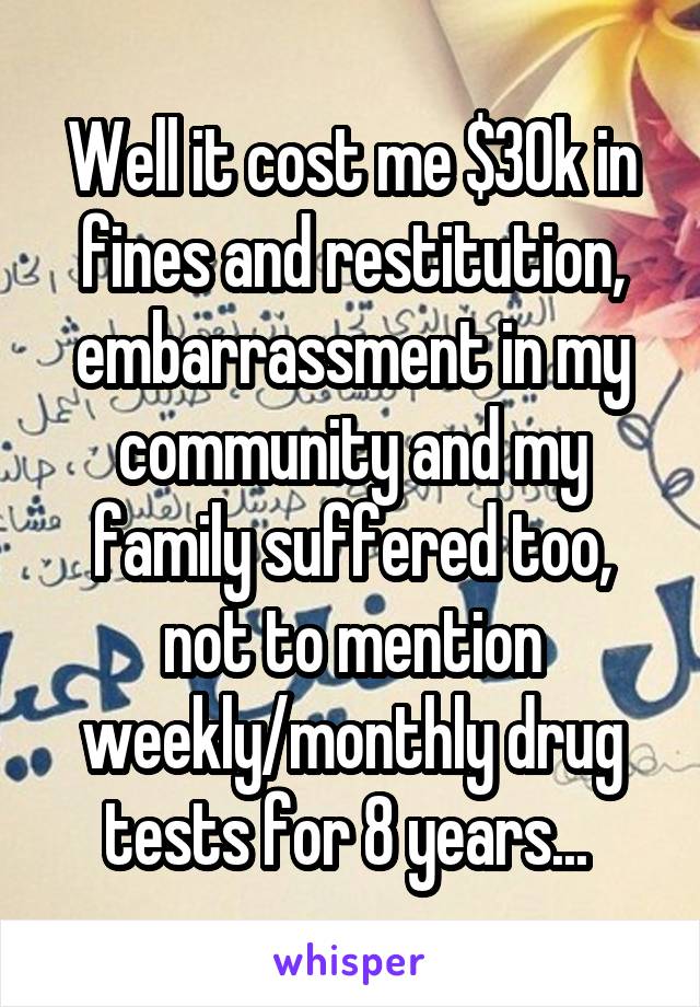 Well it cost me $30k in fines and restitution, embarrassment in my community and my family suffered too, not to mention weekly/monthly drug tests for 8 years... 