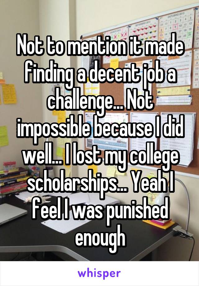 Not to mention it made finding a decent job a challenge... Not impossible because I did well... I lost my college scholarships... Yeah I feel I was punished enough