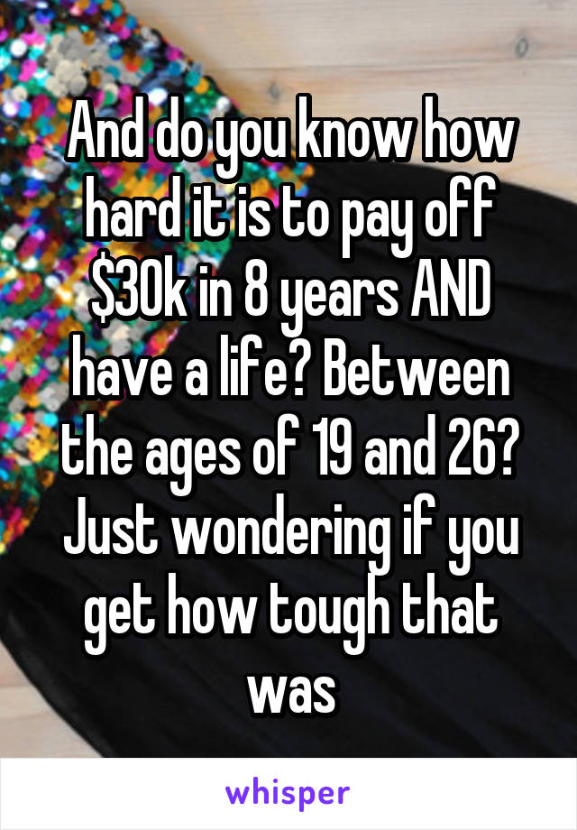 And do you know how hard it is to pay off $30k in 8 years AND have a life? Between the ages of 19 and 26? Just wondering if you get how tough that was