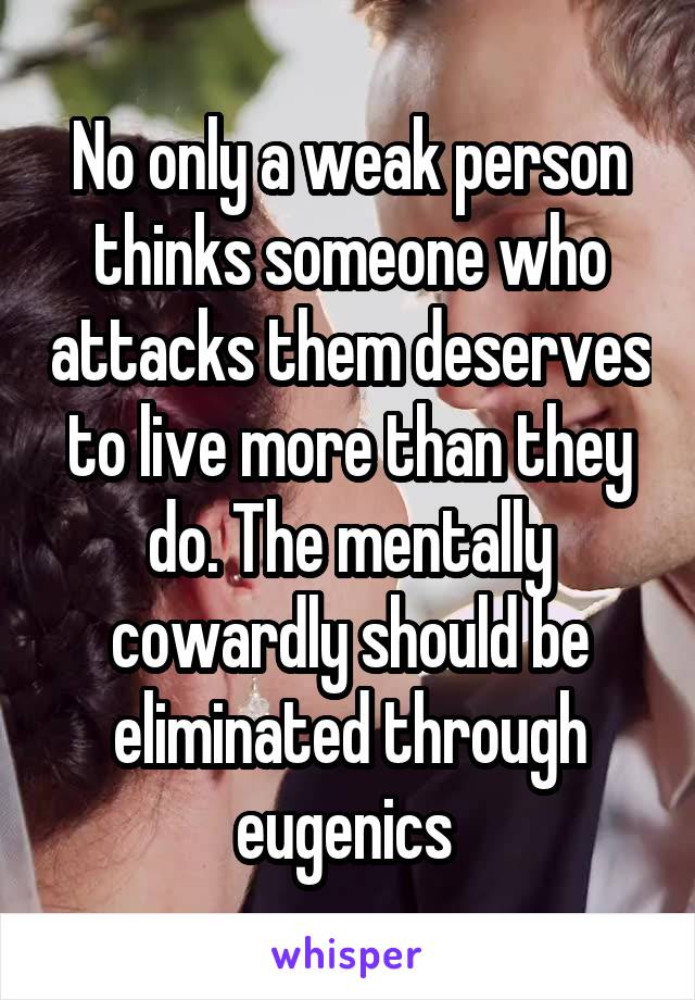 No only a weak person thinks someone who attacks them deserves to live more than they do. The mentally cowardly should be eliminated through eugenics 