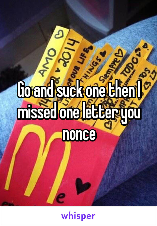 Go and suck one then I missed one letter you nonce