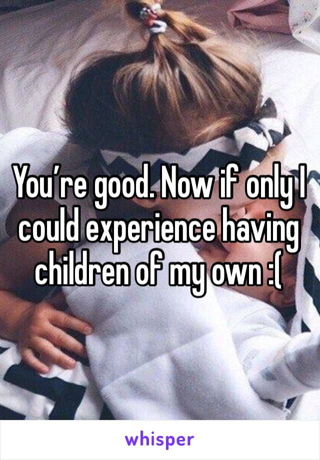 You’re good. Now if only I could experience having children of my own :( 