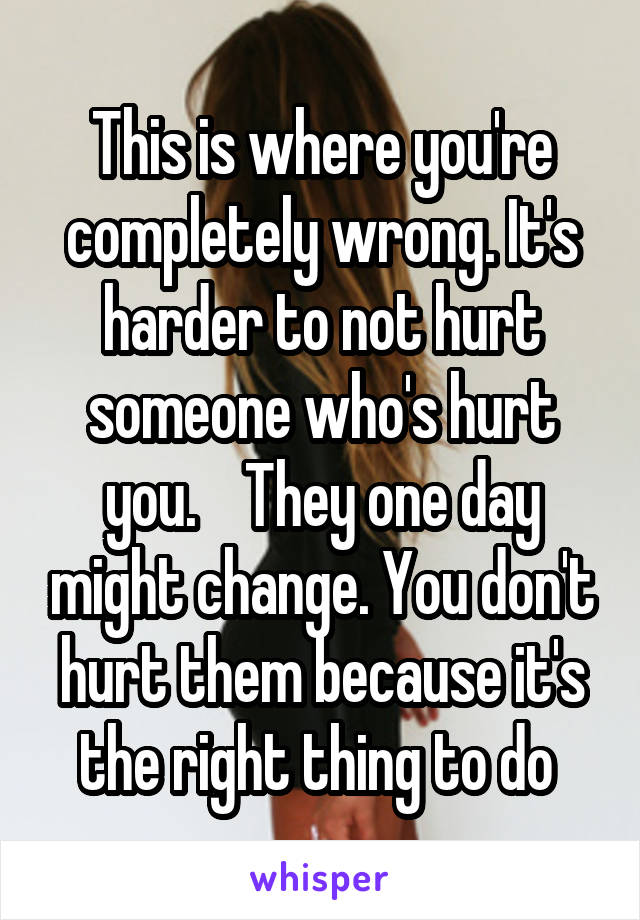 This is where you're completely wrong. It's harder to not hurt someone who's hurt you.    They one day might change. You don't hurt them because it's the right thing to do 