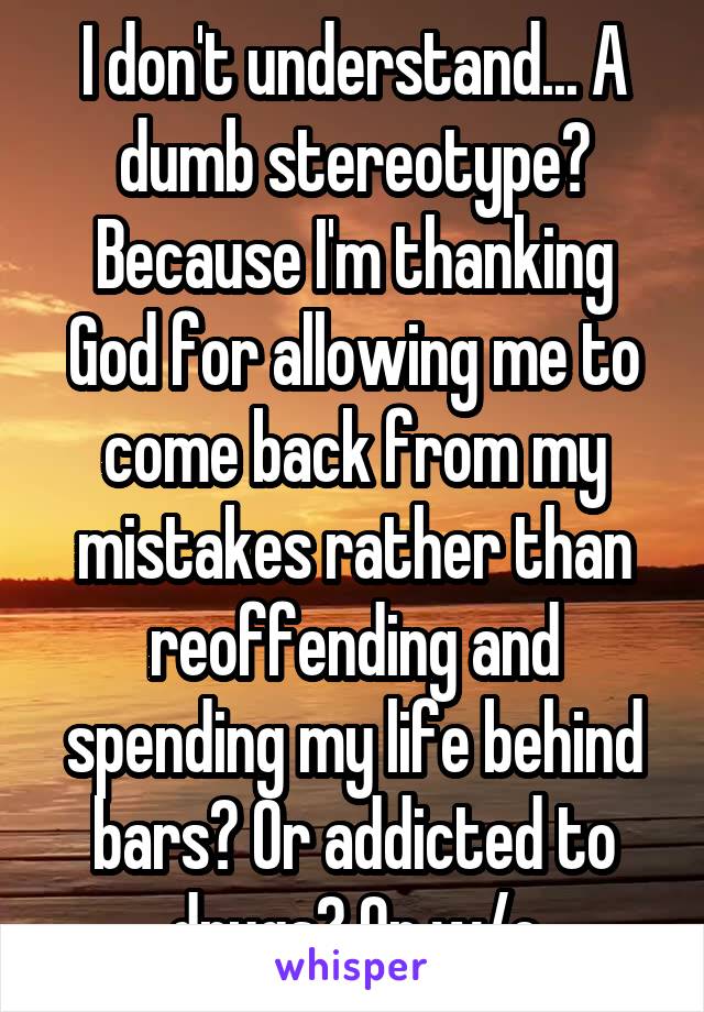 I don't understand... A dumb stereotype? Because I'm thanking God for allowing me to come back from my mistakes rather than reoffending and spending my life behind bars? Or addicted to drugs? Or w/e