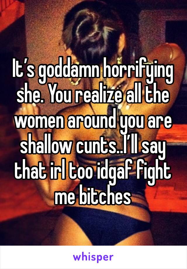 It’s goddamn horrifying she. You realize all the women around you are shallow cunts..I’ll say that irl too idgaf fight me bitches 