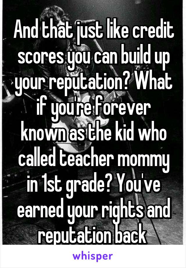 And that just like credit scores you can build up your reputation? What if you're forever known as the kid who called teacher mommy in 1st grade? You've earned your rights and reputation back 