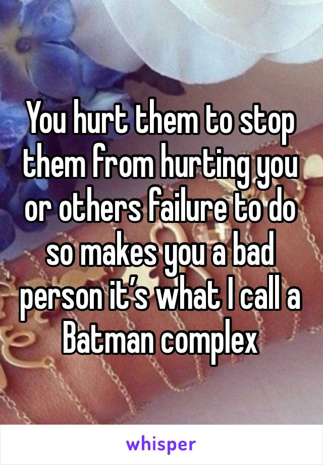 You hurt them to stop them from hurting you or others failure to do so makes you a bad person it’s what I call a Batman complex 