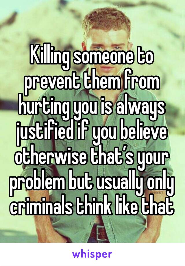 Killing someone to prevent them from hurting you is always justified if you believe otherwise that’s your problem but usually only criminals think like that