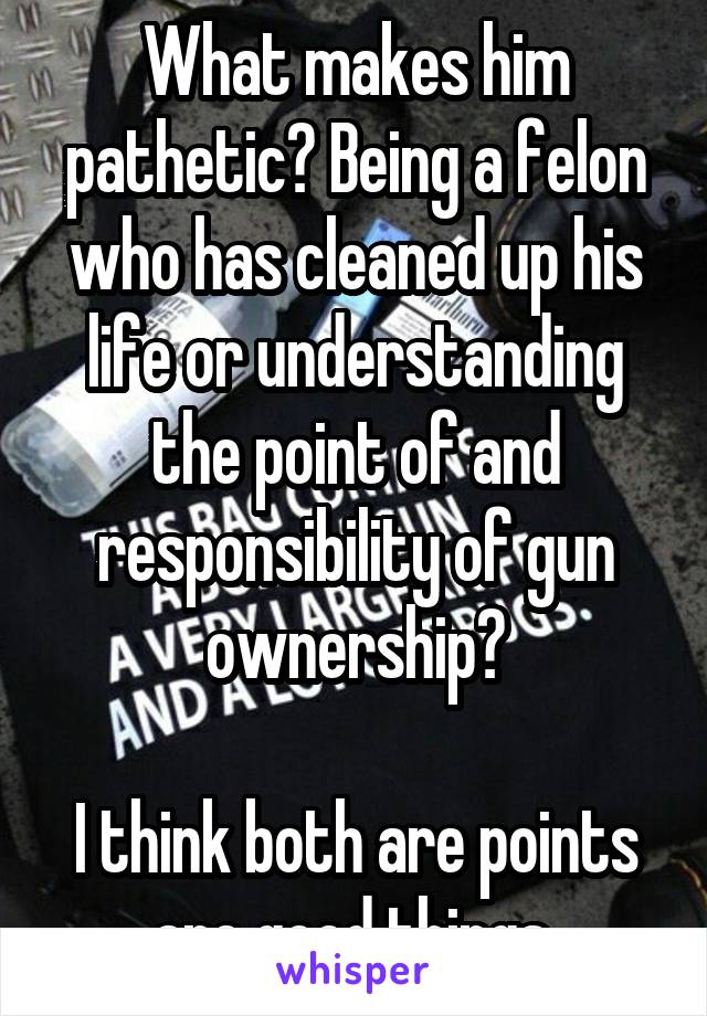 What makes him pathetic? Being a felon who has cleaned up his life or understanding the point of and responsibility of gun ownership?

I think both are points are good things.