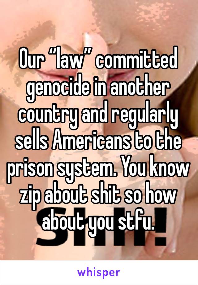 Our “law” committed genocide in another country and regularly sells Americans to the prison system. You know zip about shit so how about you stfu.