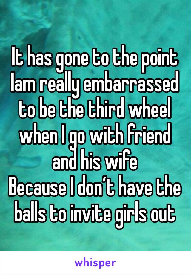 It has gone to the point Iam really embarrassed to be the third wheel when I go with friend and his wife 
Because I don’t have the balls to invite girls out 