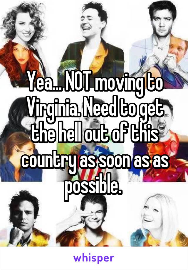 Yea... NOT moving to Virginia. Need to get the hell out of this country as soon as as possible. 