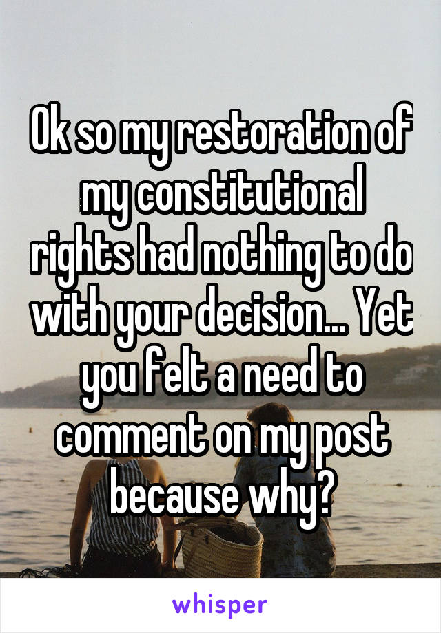 Ok so my restoration of my constitutional rights had nothing to do with your decision... Yet you felt a need to comment on my post because why?