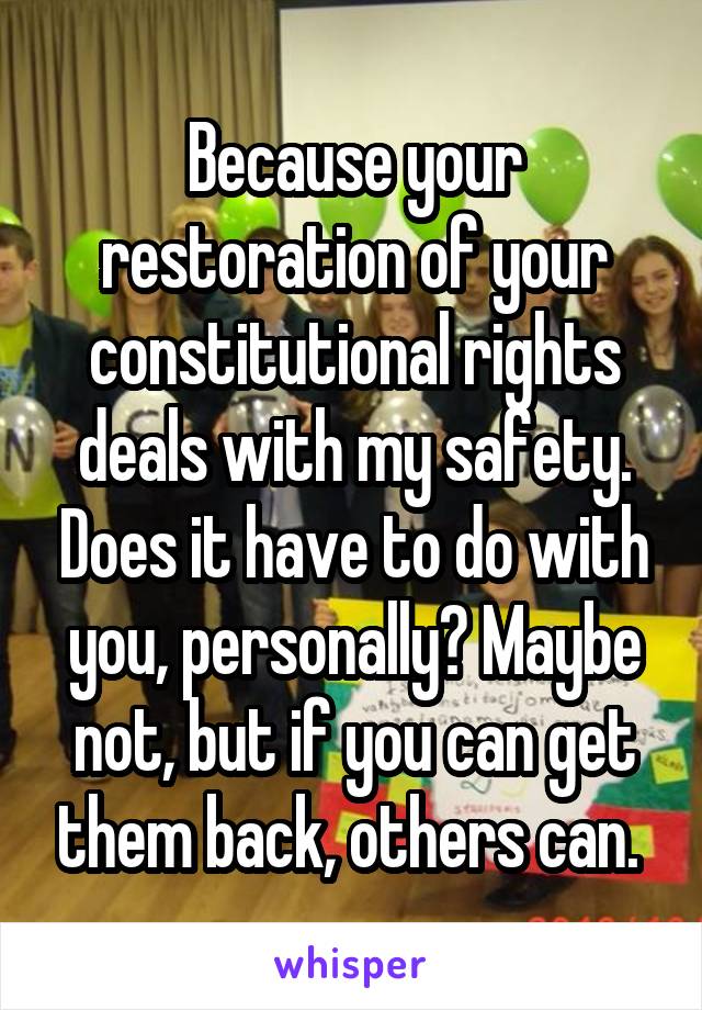 Because your restoration of your constitutional rights deals with my safety. Does it have to do with you, personally? Maybe not, but if you can get them back, others can. 