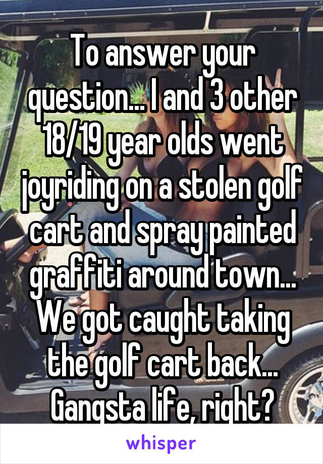 To answer your question... I and 3 other 18/19 year olds went joyriding on a stolen golf cart and spray painted graffiti around town... We got caught taking the golf cart back... Gangsta life, right?