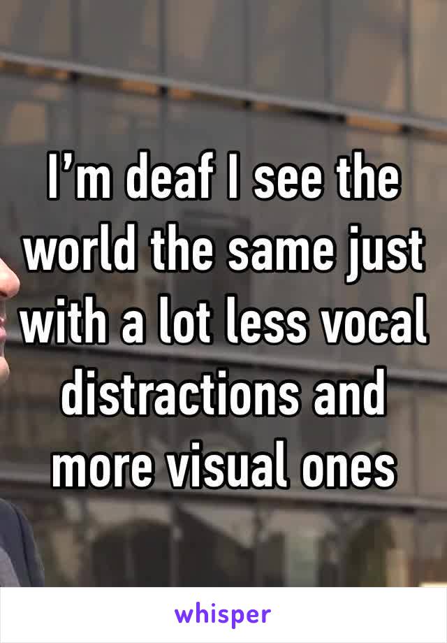 I’m deaf I see the world the same just with a lot less vocal distractions and more visual ones