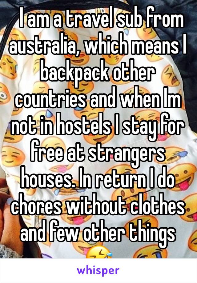   I am a travel sub from australia, which means I backpack other countries and when Im not in hostels I stay for free at strangers houses. In return I do chores without clothes and few other things 🤣