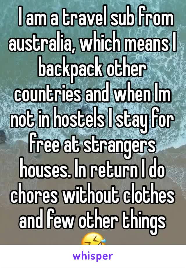   I am a travel sub from australia, which means I backpack other countries and when Im not in hostels I stay for free at strangers houses. In return I do chores without clothes and few other things 🤣