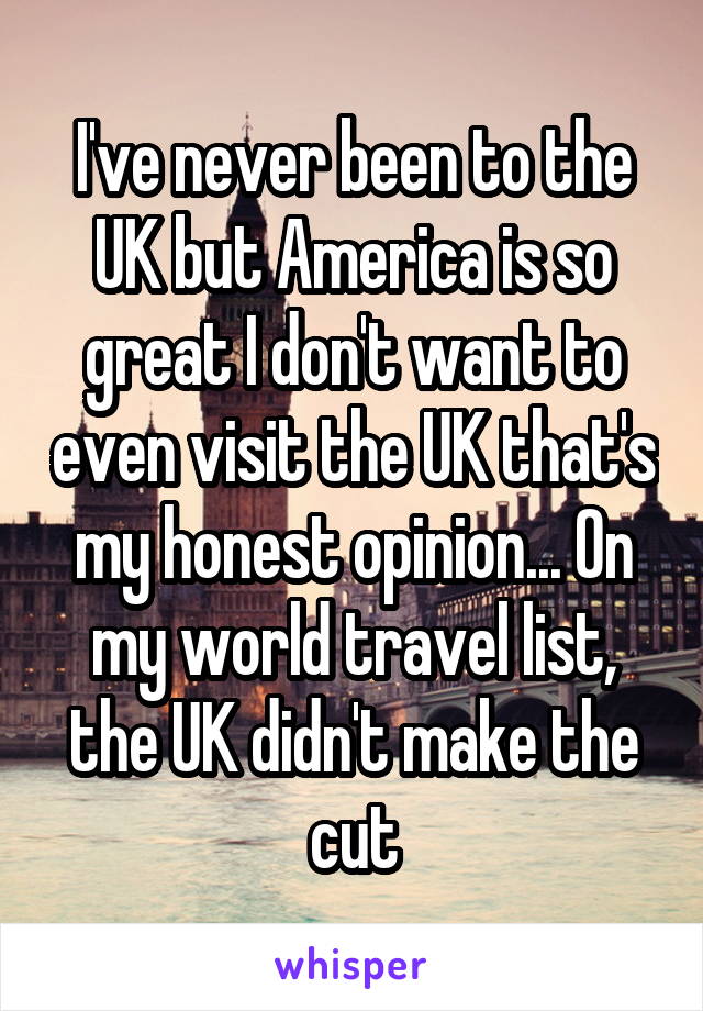 I've never been to the UK but America is so great I don't want to even visit the UK that's my honest opinion... On my world travel list, the UK didn't make the cut