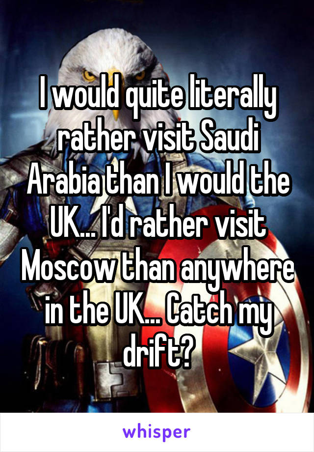 I would quite literally rather visit Saudi Arabia than I would the UK... I'd rather visit Moscow than anywhere in the UK... Catch my drift?