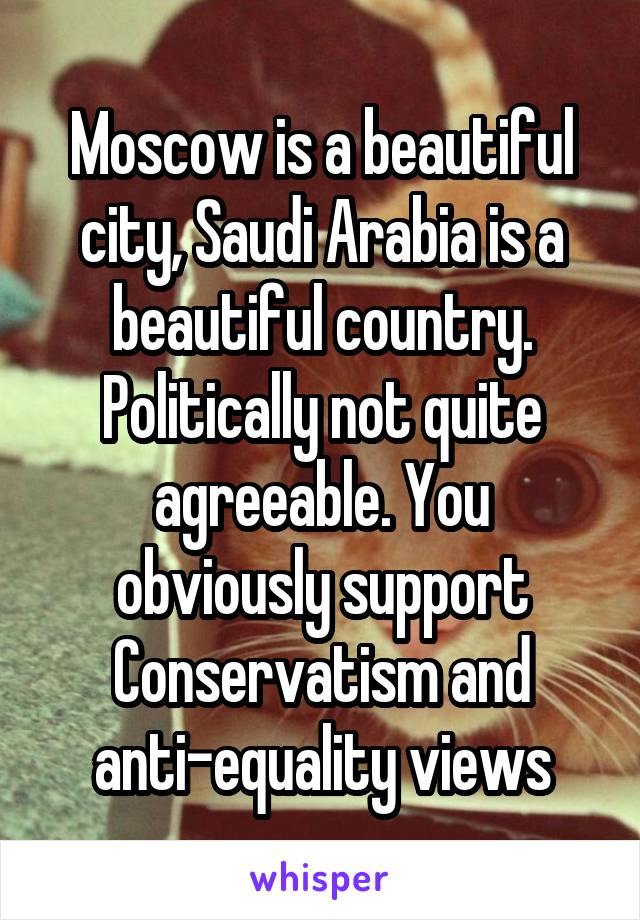 Moscow is a beautiful city, Saudi Arabia is a beautiful country. Politically not quite agreeable. You obviously support Conservatism and anti-equality views