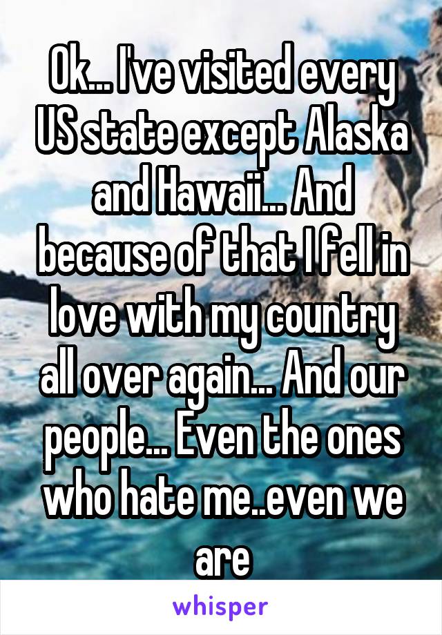 Ok... I've visited every US state except Alaska and Hawaii... And because of that I fell in love with my country all over again... And our people... Even the ones who hate me..even we are