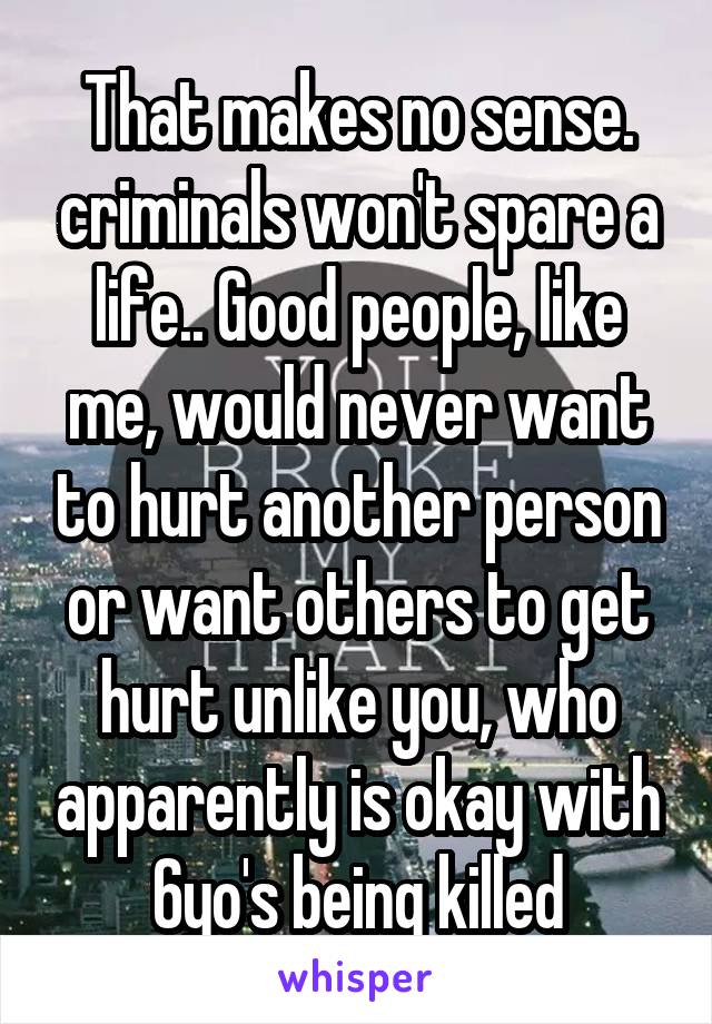 That makes no sense. criminals won't spare a life.. Good people, like me, would never want to hurt another person or want others to get hurt unlike you, who apparently is okay with 6yo's being killed