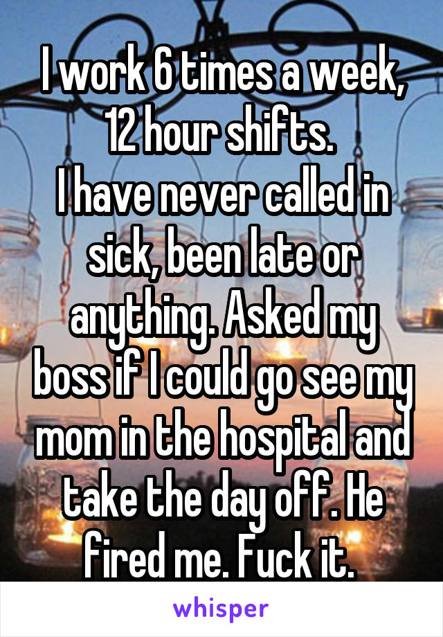 I work 6 times a week, 12 hour shifts. 
I have never called in sick, been late or anything. Asked my boss if I could go see my mom in the hospital and take the day off. He fired me. Fuck it. 
