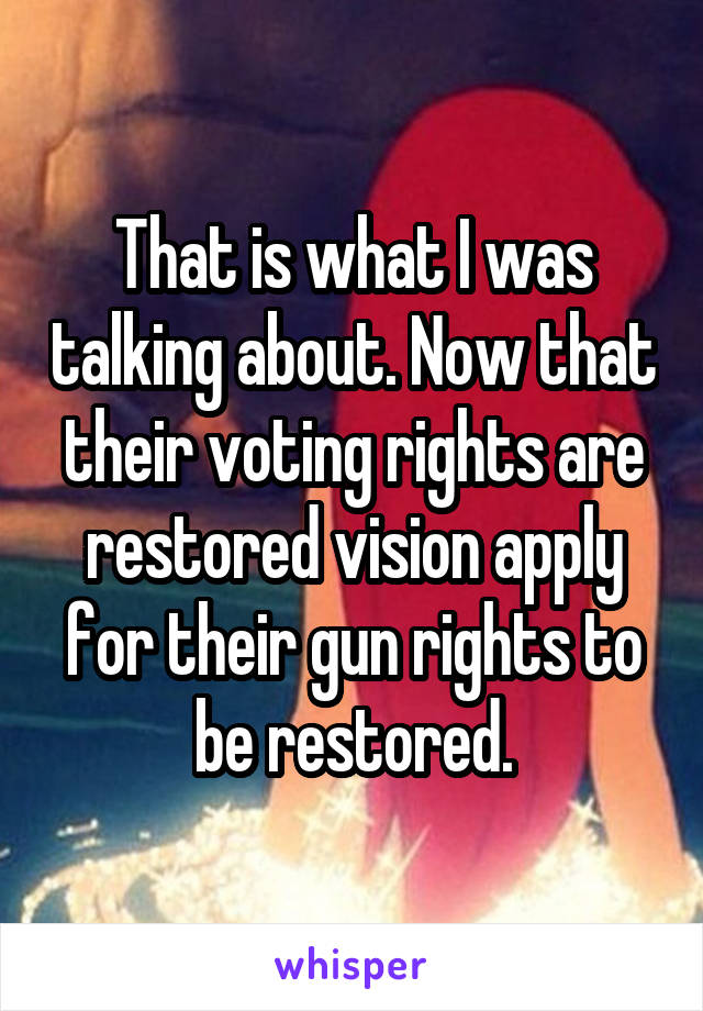 That is what I was talking about. Now that their voting rights are restored vision apply for their gun rights to be restored.