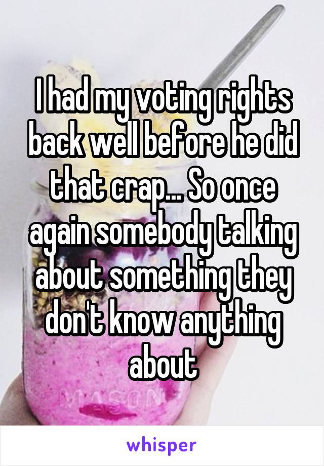 I had my voting rights back well before he did that crap... So once again somebody talking about something they don't know anything about