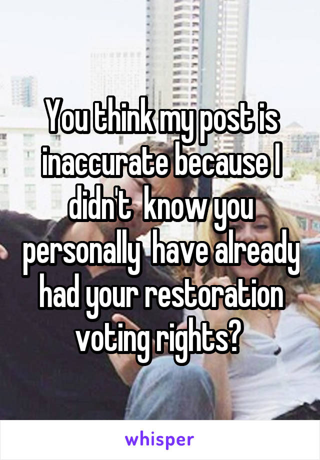 You think my post is inaccurate because I didn't  know you personally  have already had your restoration voting rights? 