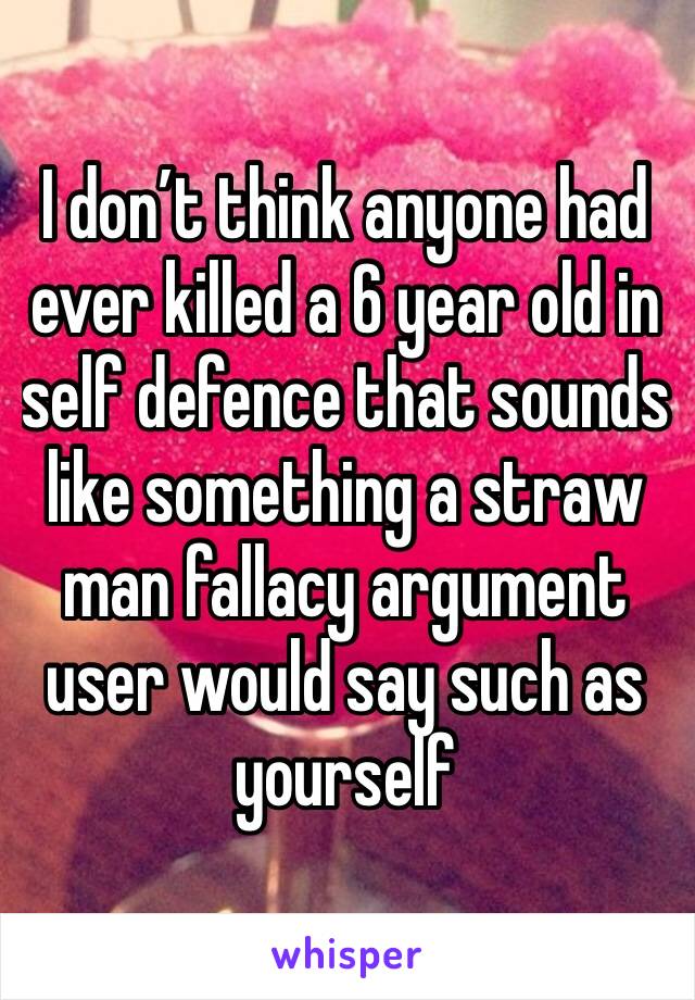 I don’t think anyone had ever killed a 6 year old in self defence that sounds like something a straw man fallacy argument user would say such as yourself 