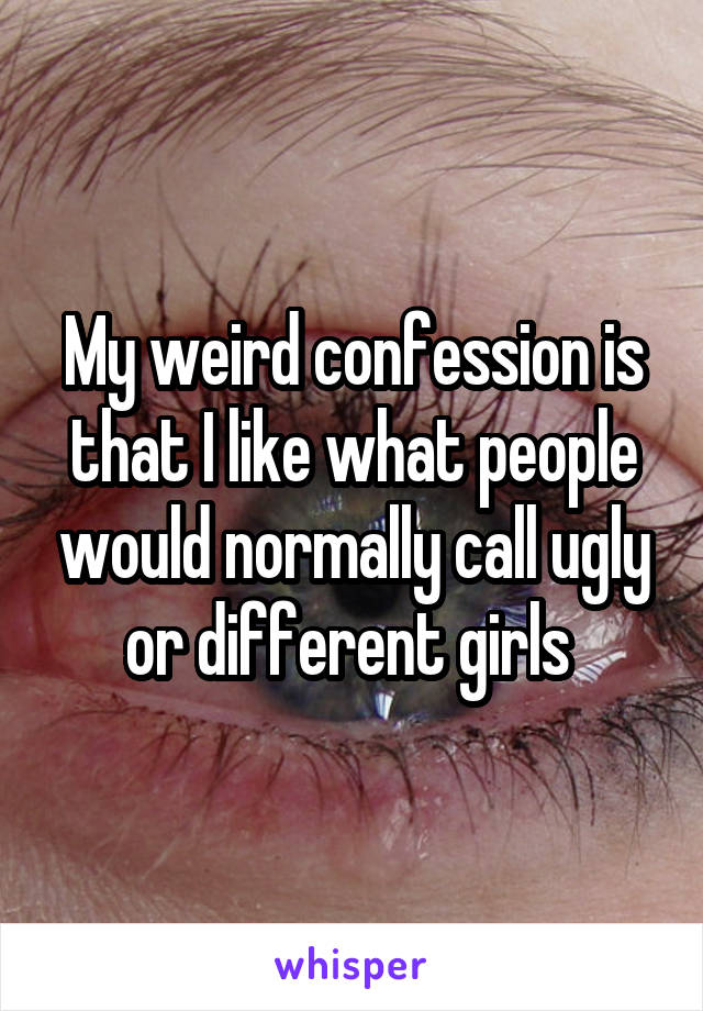 My weird confession is that I like what people would normally call ugly or different girls 