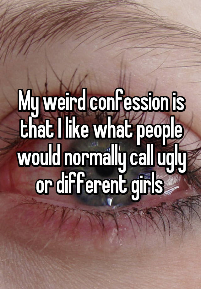 My weird confession is that I like what people would normally call ugly or different girls 