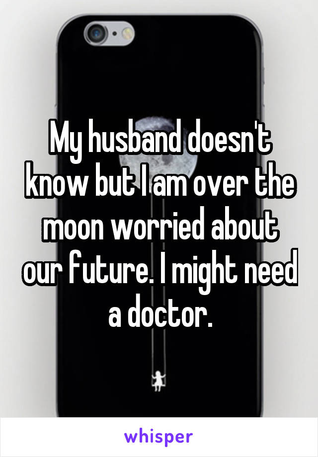 My husband doesn't know but I am over the moon worried about our future. I might need a doctor.