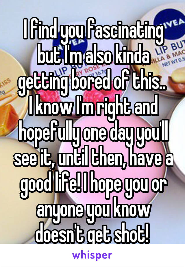 I find you fascinating but I'm also kinda getting bored of this.. 
I know I'm right and hopefully one day you'll see it, until then, have a good life! I hope you or anyone you know doesn't get shot! 