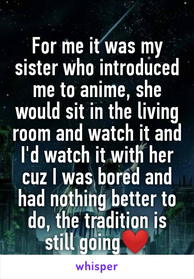 For me it was my sister who introduced me to anime, she would sit in the living room and watch it and I'd watch it with her cuz I was bored and had nothing better to do, the tradition is still going❤️