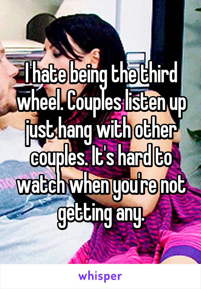 I hate being the third wheel. Couples listen up just hang with other couples. It's hard to watch when you're not getting any.