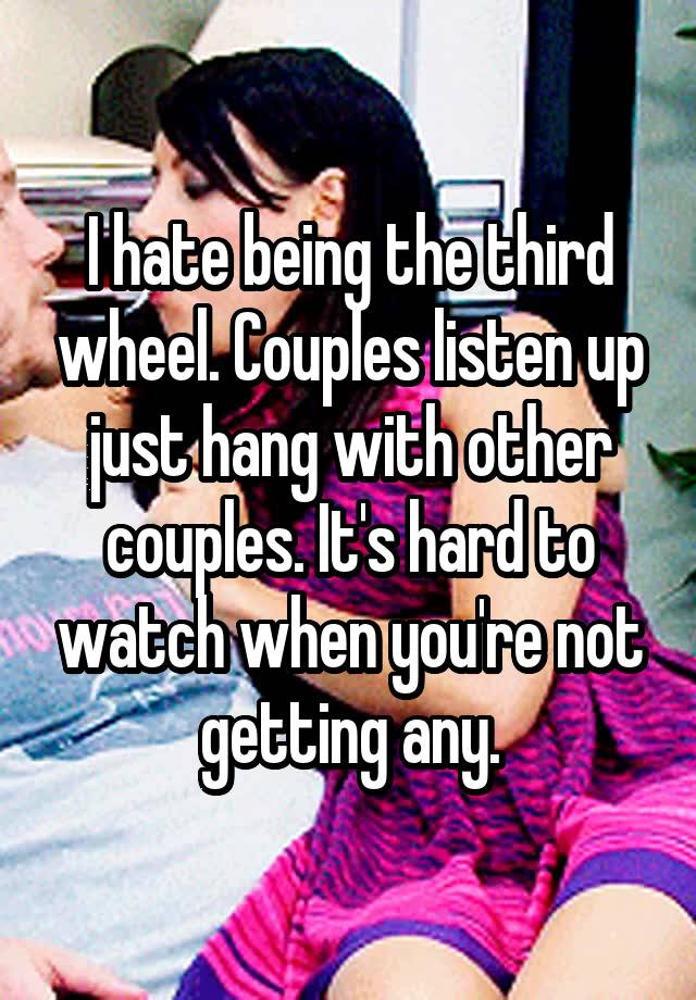 I hate being the third wheel. Couples listen up just hang with other couples. It's hard to watch when you're not getting any.