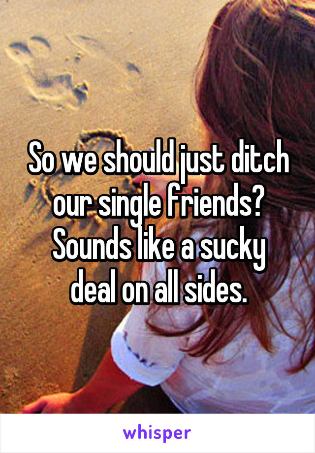 So we should just ditch our single friends?
Sounds like a sucky deal on all sides.