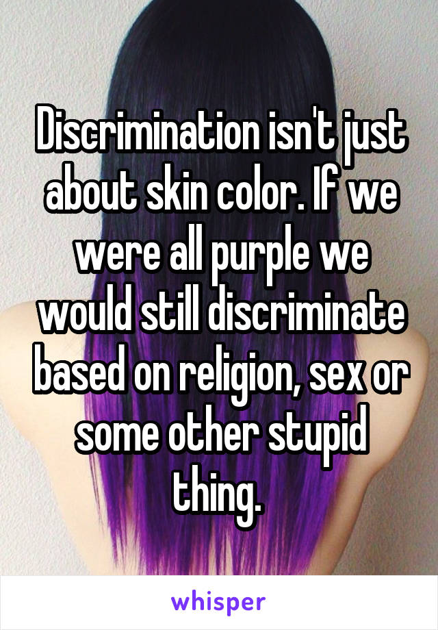 Discrimination isn't just about skin color. If we were all purple we would still discriminate based on religion, sex or some other stupid thing. 