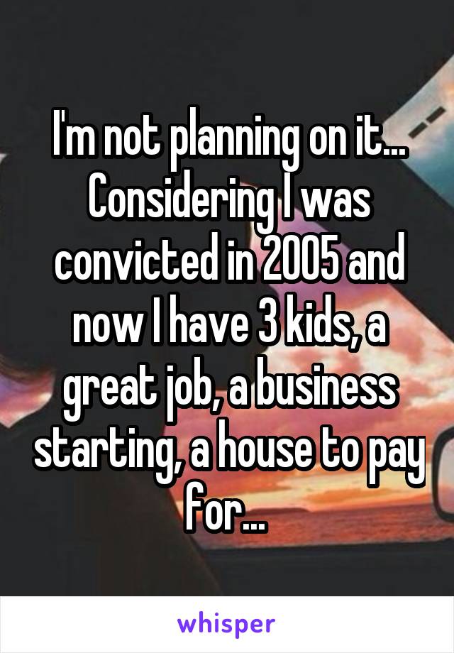 I'm not planning on it... Considering I was convicted in 2005 and now I have 3 kids, a great job, a business starting, a house to pay for... 