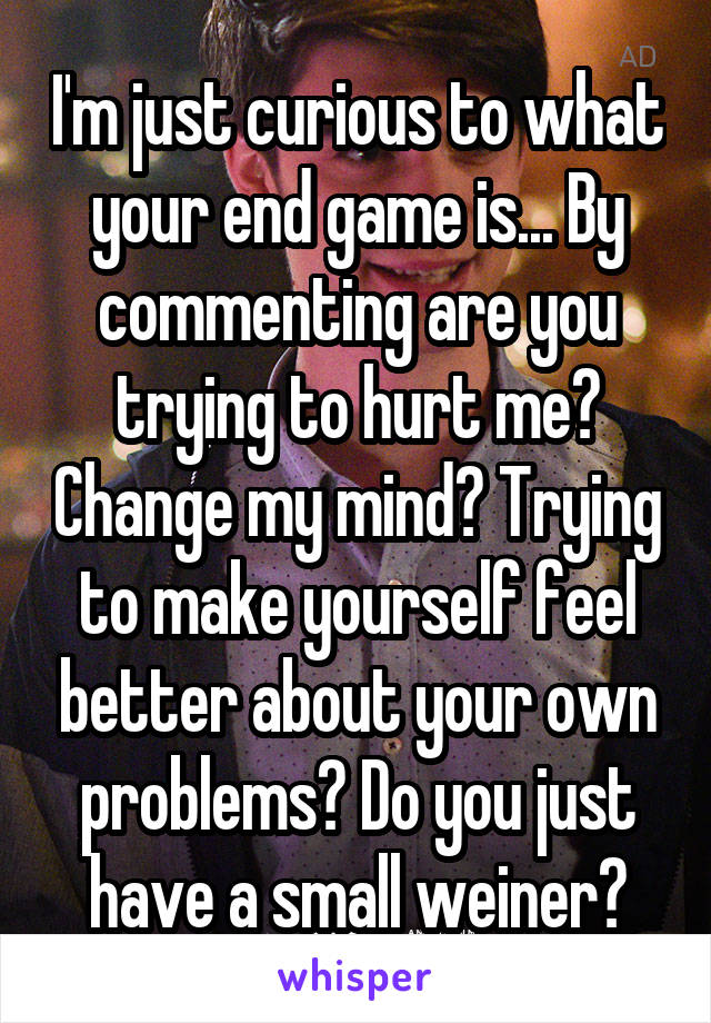 I'm just curious to what your end game is... By commenting are you trying to hurt me? Change my mind? Trying to make yourself feel better about your own problems? Do you just have a small weiner?